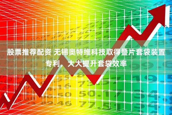 股票推荐配资 无锡奥特维科技取得叠片套袋装置专利，大大提升套袋效率