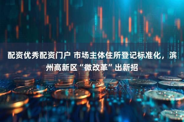配资优秀配资门户 市场主体住所登记标准化，滨州高新区“微改革”出新招