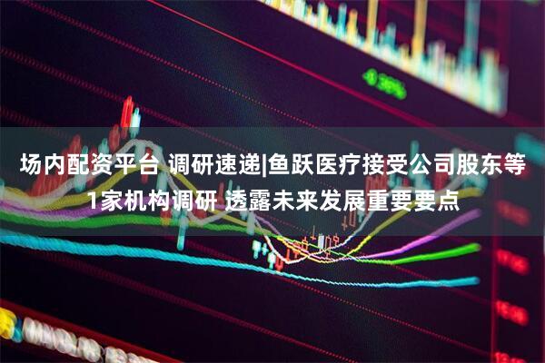场内配资平台 调研速递|鱼跃医疗接受公司股东等1家机构调研 透露未来发展重要要点