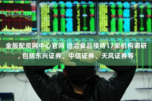 金股配资网中心官网 洽洽食品接待17家机构调研, 包括东兴证券、中信证券、天风证券等
