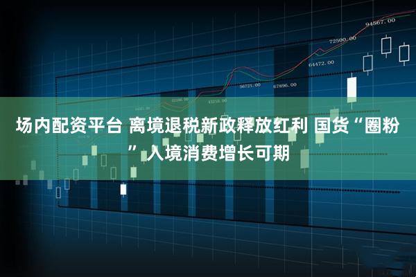 场内配资平台 离境退税新政释放红利 国货“圈粉” 入境消费增长可期