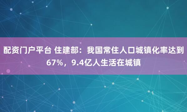 配资门户平台 住建部：我国常住人口城镇化率达到67%，9.4亿人生活在城镇