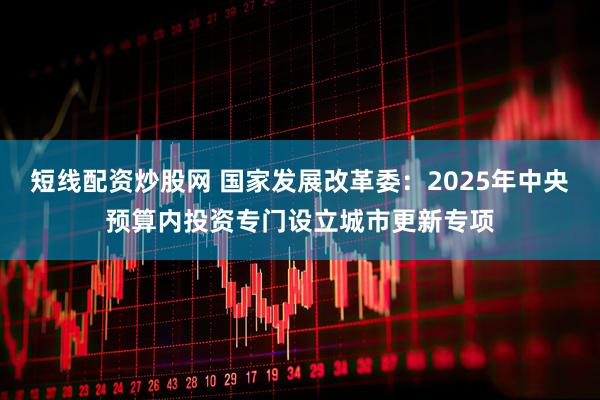 短线配资炒股网 国家发展改革委：2025年中央预算内投资专门设立城市更新专项