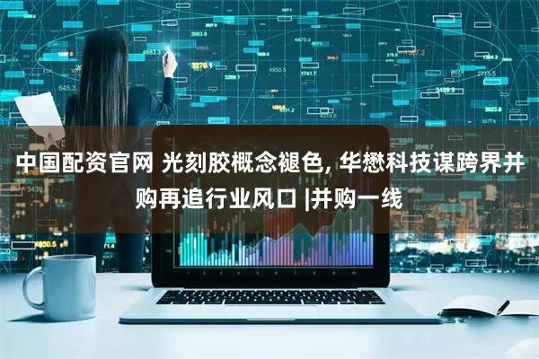 中国配资官网 光刻胶概念褪色, 华懋科技谋跨界并购再追行业风口 |并购一线