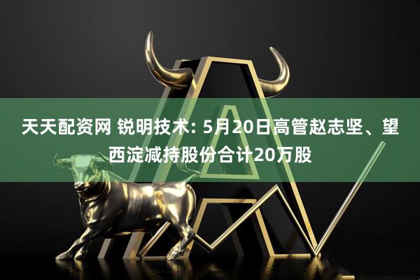 天天配资网 锐明技术: 5月20日高管赵志坚、望西淀减持股份合计20万股