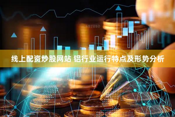 线上配资炒股网站 铝行业运行特点及形势分析