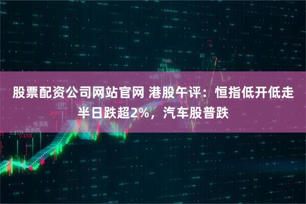 股票配资公司网站官网 港股午评：恒指低开低走半日跌超2%，汽车股普跌