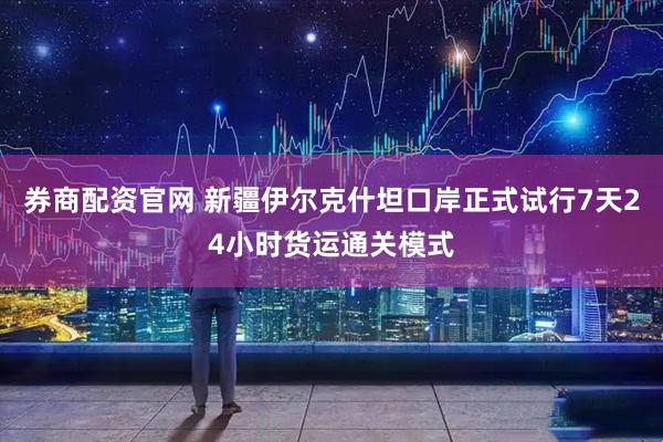 券商配资官网 新疆伊尔克什坦口岸正式试行7天24小时货运通关模式