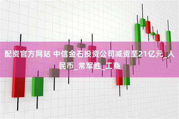 配资官方网站 中信金石投资公司减资至21亿元_人民币_常军胜_工商