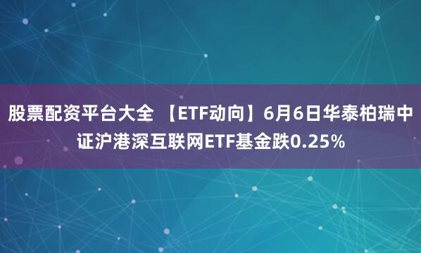 股票配资平台大全 【ETF动向】6月6日华泰柏瑞中证沪港深互联网ETF基金跌0.25%