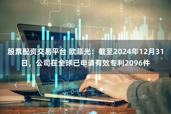 股票配资交易平台 欧菲光：截至2024年12月31日，公司在全球已申请有效专利2096件