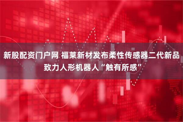 新股配资门户网 福莱新材发布柔性传感器二代新品 致力人形机器人“触有所感”