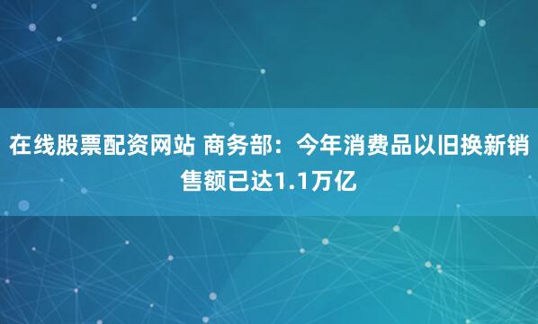 在线股票配资网站 商务部：今年消费品以旧换新销售额已达1.1万亿