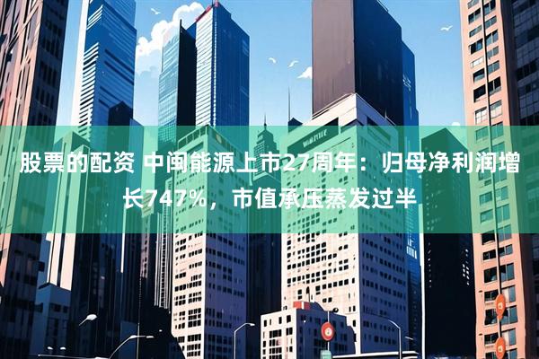 股票的配资 中闽能源上市27周年：归母净利润增长747%，市值承压蒸发过半