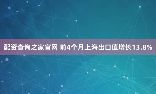 配资查询之家官网 前4个月上海出口值增长13.8%