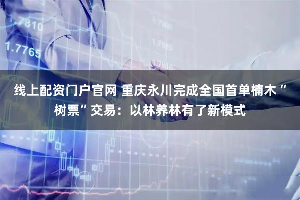 线上配资门户官网 重庆永川完成全国首单楠木“树票”交易：以林养林有了新模式