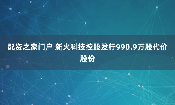 配资之家门户 新火科技控股发行990.9万股代价股份