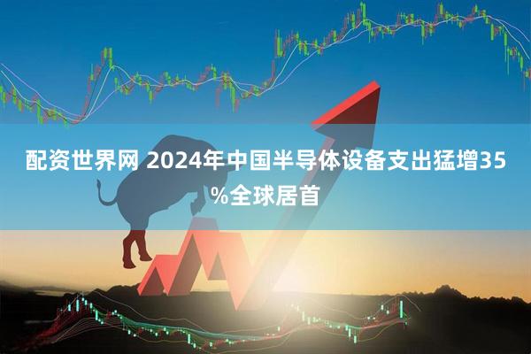 配资世界网 2024年中国半导体设备支出猛增35%全球居首