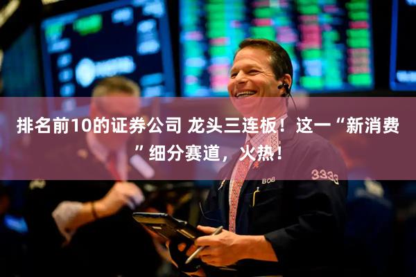 排名前10的证券公司 龙头三连板！这一“新消费”细分赛道，火热！
