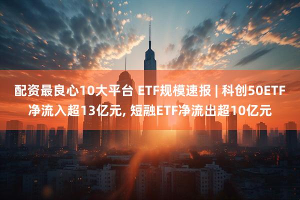 配资最良心10大平台 ETF规模速报 | 科创50ETF净流入超13亿元, 短融ETF净流出超10亿元