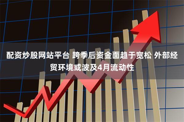配资炒股网站平台 跨季后资金面趋于宽松 外部经贸环境或波及4月流动性