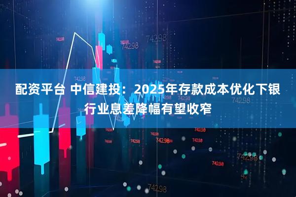 配资平台 中信建投：2025年存款成本优化下银行业息差降幅有望收窄