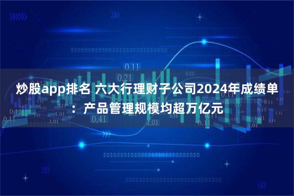 炒股app排名 六大行理财子公司2024年成绩单：产品管理规模均超万亿元