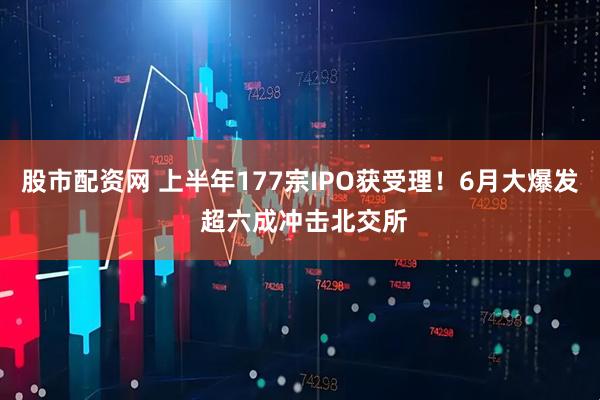 股市配资网 上半年177宗IPO获受理！6月大爆发 超六成冲击北交所