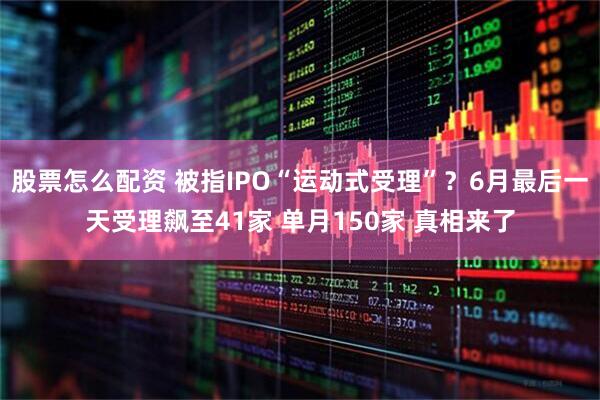 股票怎么配资 被指IPO“运动式受理”？6月最后一天受理飙至41家 单月150家 真相来了