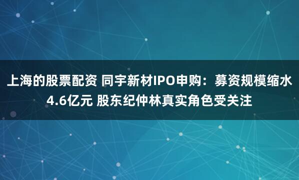 上海的股票配资 同宇新材IPO申购：募资规模缩水4.6亿元 股东纪仲林真实角色受关注