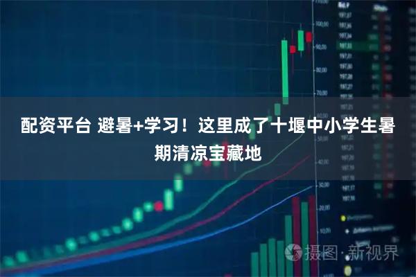 配资平台 避暑+学习！这里成了十堰中小学生暑期清凉宝藏地