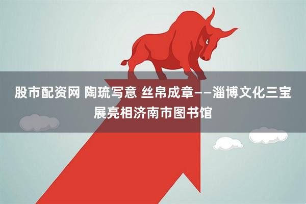 股市配资网 陶琉写意 丝帛成章——淄博文化三宝展亮相济南市图书馆