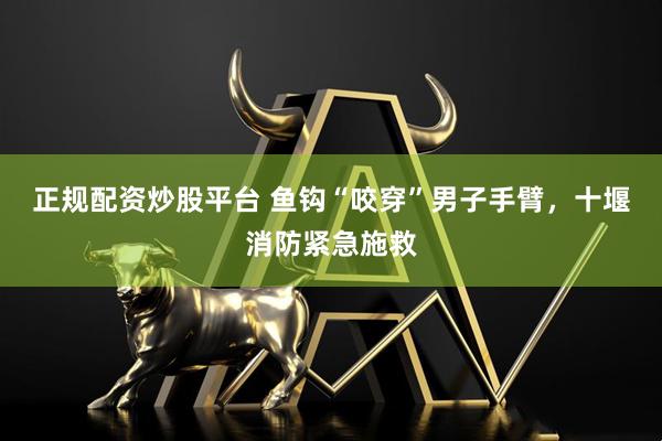 正规配资炒股平台 鱼钩“咬穿”男子手臂，十堰消防紧急施救