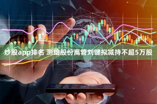 炒股app排名 测绘股份高管刘键拟减持不超5万股