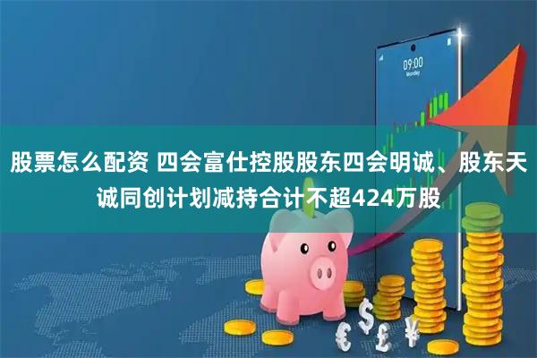 股票怎么配资 四会富仕控股股东四会明诚、股东天诚同创计划减持合计不超424万股