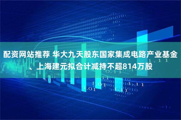 配资网站推荐 华大九天股东国家集成电路产业基金、上海建元拟合计减持不超814万股
