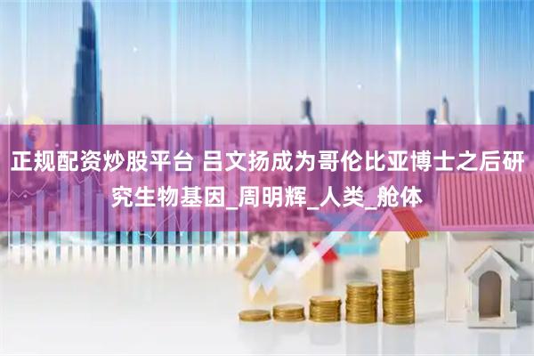 正规配资炒股平台 吕文扬成为哥伦比亚博士之后研究生物基因_周明辉_人类_舱体