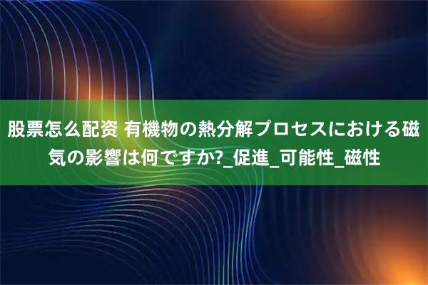 股票怎么配资 有機物の熱分解プロセスにおける磁気の影響は何ですか?_促進_可能性_磁性