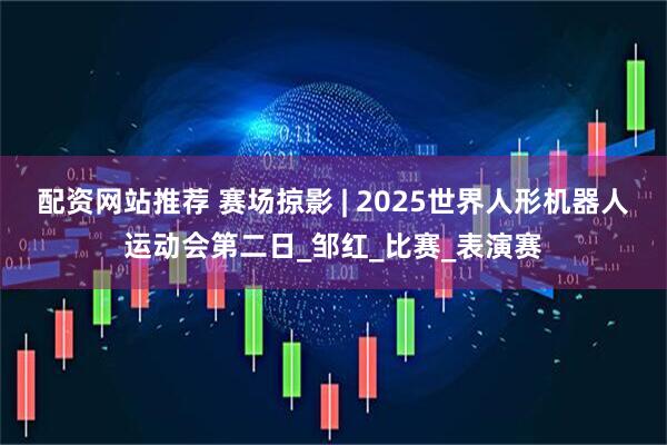 配资网站推荐 赛场掠影 | 2025世界人形机器人运动会第二日_邹红_比赛_表演赛